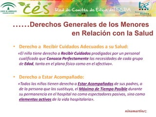 ……Derechos Generales de los Menores
en Relación con la Salud
• Derecho a Recibir Cuidados Adecuados a su Salud:
«El niño tiene derecho a Recibir Cuidados prodigados por un personal
cualificado que Conozca Perfectamente las necesidades de cada grupo
de Edad, tanto en el plano físico como en el afectivo».
• Derecho a Estar Acompañado:
«Todos los niños tienen derecho a Estar Acompañados de sus padres, o
de la persona que los sustituya, el Máximo de Tiempo Posible durante
su permanencia en el hospital no como espectadores pasivos, sino como
elementos activos de la vida hospitalaria».
ninamartínez
 