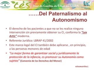 ……Del Paternalismo al
Autonomismo
• El derecho de los pacientes a que no se les realice ninguna
intervención sin previamente obtener su CI, conforma la “Lex
Artis” moderna.
• Referente Jurídico: LBRAP 41/2002
• Este marco legal del CI también debe aplicarse , en principio,
a las personas menores de edad
• “La mejor forma de garantizar social y jurídicamente la
protección de la infancia, es promover su Autonomía como
sujetos” (Convenio de los Derechos del Menor)
ninamartínez
 