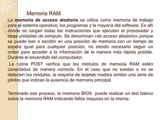 Memoria RAM
La memoria de acceso aleatorio se utiliza como memoria de trabajo
para el sistema operativo, los programas y la mayoría del software. Es allí
donde se cargan todas las instrucciones que ejecutan el procesador y
otras unidades de cómputo. Se denominan «de acceso aleatorio» porque
se puede leer o escribir en una posición de memoria con un tiempo de
espera igual para cualquier posición, no siendo necesario seguir un
orden para acceder a la información de la manera más rápida posible.
Durante el encendido del computador,
La rutina POST verifica que los módulos de memoria RAM estén
conectados de manera correcta. En el caso que no existan o no se
detecten los módulos, la mayoría de tarjetas madres emiten una serie de
pitidos que indican la ausencia de memoria principal.
Terminado ese proceso, la memoria BIOS puede realizar un test básico
sobre la memoria RAM indicando fallos mayores en la misma.
 