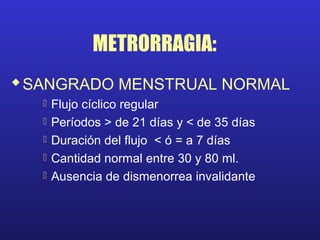 METRORRAGIA:
SANGRADO MENSTRUAL NORMAL
 Flujo cíclico regular
 Períodos > de 21 días y < de 35 días
 Duración del flujo < ó = a 7 días
 Cantidad normal entre 30 y 80 ml.
 Ausencia de dismenorrea invalidante
 