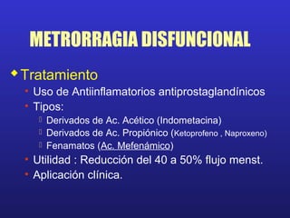 METRORRAGIA DISFUNCIONAL
Tratamiento
• Uso de Antiinflamatorios antiprostaglandínicos
• Tipos:
 Derivados de Ac. Acético (Indometacina)
 Derivados de Ac. Propiónico (Ketoprofeno , Naproxeno)
 Fenamatos (Ac. Mefenámico)
• Utilidad : Reducción del 40 a 50% flujo menst.
• Aplicación clínica.
 