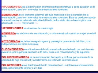 HIPOMENORREA es la disminución anormal del flujo menstrual o de la duración de la
menstruación, pero con intervalos intermenstruales normales.
MENORRAGIA es el aumento anormal del flujo menstrual o de la duración de la
menstruación, pero con intervalos intermenstruales normales. Ésta se produce cuando
la menstruación se extiende más allá del límite de los siete días o bien implica una
pérdida de sangre mayor a 80 ml.
HIPERMENORREA es sinónimo de menorragia
MENORREA es sinónimo de menstruación, o ciclo menstrual normal en mujer en edad
fértil.
METRORRAGIA es la hemorragia irregular y patológica procedente del útero, con
independencia del ciclo menstrual.
OLIGOMENORREA es el trastorno del ciclo menstrual caracterizado por un intervalo
excesivo, por lo general superior a 35 días, entre una menstruación y la siguiente.
POLIHIPERMENORREA es la menstruación frecuente y profusa, por aumento de la
cantidad de flujo menstrual y acortamiento del intervalo intermenstrual.
POLIMENORREA es el trastorno del ciclo menstrual con un intervalo excesivamente
corto, generalmente inferior a 21 días
HIPOMENORREA es la disminución anormal del flujo menstrual o de la duración de la
menstruación, pero con intervalos intermenstruales normales.
MENORRAGIA es el aumento anormal del flujo menstrual o de la duración de la
menstruación, pero con intervalos intermenstruales normales. Ésta se produce cuando
la menstruación se extiende más allá del límite de los siete días o bien implica una
pérdida de sangre mayor a 80 ml.
HIPERMENORREA es sinónimo de menorragia
MENORREA es sinónimo de menstruación, o ciclo menstrual normal en mujer en edad
fértil.
METRORRAGIA es la hemorragia irregular y patológica procedente del útero, con
independencia del ciclo menstrual.
OLIGOMENORREA es el trastorno del ciclo menstrual caracterizado por un intervalo
excesivo, por lo general superior a 35 días, entre una menstruación y la siguiente.
POLIHIPERMENORREA es la menstruación frecuente y profusa, por aumento de la
cantidad de flujo menstrual y acortamiento del intervalo intermenstrual.
POLIMENORREA es el trastorno del ciclo menstrual con un intervalo excesivamente
corto, generalmente inferior a 21 días
 