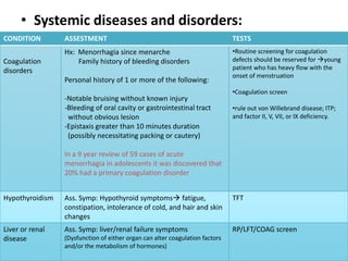 • Systemic diseases and disorders:
CONDITION        ASSESTMENT                                                   TESTS
                 Hx: Menorrhagia since menarche                               •Routine screening for coagulation
Coagulation          Family history of bleeding disorders                     defects should be reserved for young
disorders                                                                     patient who has heavy flow with the
                                                                              onset of menstruation
                 Personal history of 1 or more of the following:
                                                                              •Coagulation screen
                 -Notable bruising without known injury
                 -Bleeding of oral cavity or gastrointestinal tract           •rule out von Willebrand disease; ITP;
                  without obvious lesion                                      and factor II, V, VII, or IX deficiency.
                 -Epistaxis greater than 10 minutes duration
                  (possibly necessitating packing or cautery)

                 In a 9 year review of 59 cases of acute
                 menorrhagia in adolescents it was discovered that
                 20% had a primary coagulation disorder


Hypothyroidism   Ass. Symp: Hypothyroid symptoms fatigue,                    TFT
                 constipation, intolerance of cold, and hair and skin
                 changes
Liver or renal   Ass. Symp: liver/renal failure symptoms                      RP/LFT/COAG screen
disease          (Dysfunction of either organ can alter coagulation factors
                 and/or the metabolism of hormones)
 