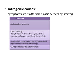 • Iatrogenic causes:
 symptoms start after medication/therapy started
        CONDITION


   Anticoagulant treatment


   Chemotherapy
   disrupt the normal menstrual cycle, which is
   restored easily upon cessation of the products

   Intrauterine contraceptive device (Conventional
   types can cause excessive bleeding)
   OCP’s (inadequate dose/compliance)
 