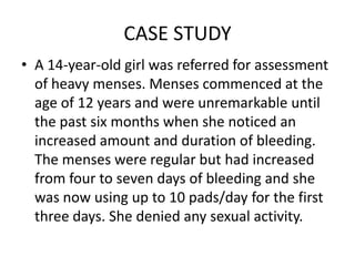 CASE STUDY
• A 14-year-old girl was referred for assessment
  of heavy menses. Menses commenced at the
  age of 12 years and were unremarkable until
  the past six months when she noticed an
  increased amount and duration of bleeding.
  The menses were regular but had increased
  from four to seven days of bleeding and she
  was now using up to 10 pads/day for the first
  three days. She denied any sexual activity.
 