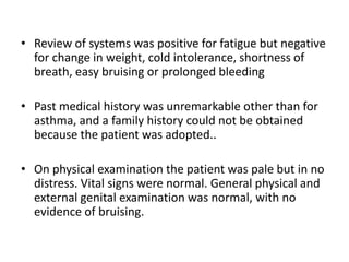 • Review of systems was positive for fatigue but negative
  for change in weight, cold intolerance, shortness of
  breath, easy bruising or prolonged bleeding

• Past medical history was unremarkable other than for
  asthma, and a family history could not be obtained
  because the patient was adopted..

• On physical examination the patient was pale but in no
  distress. Vital signs were normal. General physical and
  external genital examination was normal, with no
  evidence of bruising.
 