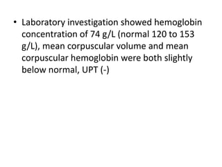 • Laboratory investigation showed hemoglobin
  concentration of 74 g/L (normal 120 to 153
  g/L), mean corpuscular volume and mean
  corpuscular hemoglobin were both slightly
  below normal, UPT (-)
 
