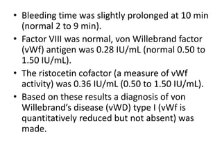 • Bleeding time was slightly prolonged at 10 min
  (normal 2 to 9 min).
• Factor VIII was normal, von Willebrand factor
  (vWf) antigen was 0.28 IU/mL (normal 0.50 to
  1.50 IU/mL).
• The ristocetin cofactor (a measure of vWf
  activity) was 0.36 IU/mL (0.50 to 1.50 IU/mL).
• Based on these results a diagnosis of von
  Willebrand’s disease (vWD) type I (vWf is
  quantitatively reduced but not absent) was
  made.
 