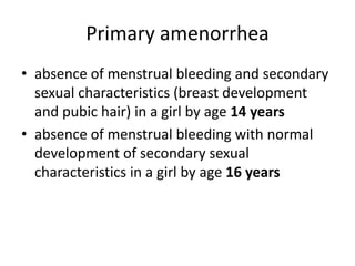 Primary amenorrhea
• absence of menstrual bleeding and secondary
  sexual characteristics (breast development
  and pubic hair) in a girl by age 14 years
• absence of menstrual bleeding with normal
  development of secondary sexual
  characteristics in a girl by age 16 years
 