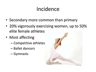 Incidence
• Secondary more common than primary
• 20% vigorously exercising women, up to 50%
  elite female athletes
• Most affecting
  – Competitive athletes
  – Ballet dancers
  – Gymnasts
 