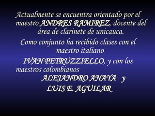 Actualmente se encuentra orientado por el maestro  ANDRES RAMIREZ , docente del área de clarinete de unicauca. Como conjunto ha recibido clases con el maestro italiano  IVAN PETRUZZIELLO , y con los maestros colombianos  ALEJANDRO ANAYA  y LUIS E. AGUILAR 