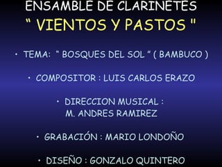 ENSAMBLE DE CLARINETES “ VIENTOS Y PASTOS " TEMA:  “ BOSQUES DEL SOL ” ( BAMBUCO ) COMPOSITOR : LUIS CARLOS ERAZO DIRECCION MUSICAL :  M. ANDRES RAMIREZ GRABACIÓN : MARIO LONDOÑO  DISEÑO : GONZALO QUINTERO 
