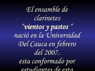 El ensamble de clarinetes “ vientos y pastos  “ nació en la Universidad Del Cauca en febrero del 2007. esta conformado por estudiantes de esta misma institución. 