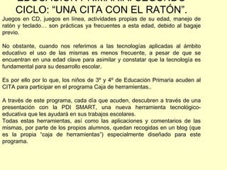 EDUCACIÓN PRIMARIA: SEGUNDO CICLO: “UNA CITA CON EL RATÓN”. Juegos en CD, juegos en línea, actividades propias de su edad, manejo de ratón y teclado… son prácticas ya frecuentes a esta edad, debido al bagaje previo. No obstante, cuando nos referimos a las tecnologías aplicadas al ámbito educativo el uso de las mismas es menos frecuente, a pesar de que se encuentran en una edad clave para asimilar y constatar que la tecnología es fundamental para su desarrollo escolar. Es por ello por lo que, los niños de 3º y 4º de Educación Primaria acuden al CITA para participar en el programa Caja de herramientas.. A través de este programa, cada día que acuden, descubren a través de una presentación con la PDI SMART, una nueva herramienta tecnológico-educativa que les ayudará en sus trabajos escolares. Todas estas herramientas, así como las aplicaciones y comentarios de las mismas, por parte de los propios alumnos, quedan recogidas en un blog (que es la propia “caja de herramientas”) especialmente diseñado para este programa.  