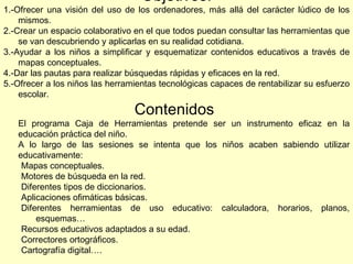 Objetivos: 1.-Ofrecer una visión del uso de los ordenadores, más allá del carácter lúdico de los mismos. 2.-Crear un espacio colaborativo en el que todos puedan consultar las herramientas que se van descubriendo y aplicarlas en su realidad cotidiana. 3.-Ayudar a los niños a simplificar y esquematizar contenidos educativos a través de mapas conceptuales. 4.-Dar las pautas para realizar búsquedas rápidas y eficaces en la red. 5.-Ofrecer a los niños las herramientas tecnológicas capaces de rentabilizar su esfuerzo escolar. Contenidos  El programa Caja de Herramientas pretende ser un instrumento eficaz en la educación práctica del niño. A lo largo de las sesiones se intenta que los niños acaben sabiendo utilizar educativamente: Mapas conceptuales. Motores de búsqueda en la red. Diferentes tipos de diccionarios. Aplicaciones ofimáticas básicas. Diferentes herramientas de uso educativo: calculadora, horarios, planos, esquemas… Recursos educativos adaptados a su edad. Correctores ortográficos. Cartografía digital…. 