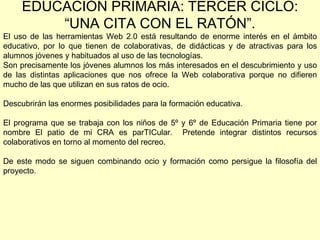 EDUCACIÓN PRIMARIA: TERCER CICLO: “UNA CITA CON EL RATÓN”. El uso de las herramientas Web 2.0 está resultando de enorme interés en el ámbito educativo, por lo que tienen de colaborativas, de didácticas y de atractivas para los alumnos jóvenes y habituados al uso de las tecnologías. Son precisamente los jóvenes alumnos los más interesados en el descubrimiento y uso de las distintas aplicaciones que nos ofrece la Web colaborativa porque no difieren mucho de las que utilizan en sus ratos de ocio.  Descubrirán las enormes posibilidades para la formación educativa. El programa que se trabaja con los niños de 5º y 6º de Educación Primaria tiene por nombre El patio de mi CRA es parTICular.  Pretende integrar distintos recursos colaborativos en torno al momento del recreo.  De este modo se siguen combinando ocio y formación como persigue la filosofía del proyecto. 
