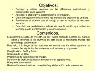 Objetivos: Conocer y utilizar algunas de las diferentes aplicaciones y herramientas de la Web 2.0. Aprender a elaborar y a sistematizar la información. Crear un espacio colectivo en la red mediante la creación de un blog. Familiarizar al alumno con el trabajo y uso en equipo de recursos variados. Descubrir las posibilidades lúdicas de una formación que utiliza las tecnologías de la información y la comunicación. Contenidos.  El programa El patio de mi CRA es parTICular pretende acercar de manera lúdica y divertida a los alumnos de esta etapa al fascinante mundo del aprendizaje colaborativo. Para ello, a lo largo de las sesiones se intenta que los niños aprendan a manejar las siguientes herramientas, aplicaciones y programas: Google Maps, Earth y Docs. Creación de un blog. Programas de tratamiento de imagen. Inserción de archivos gráficos y sonoros en un espacio web. Búsqueda documental. Realización de entrevistas.; recopilación y elaboración de la información… 