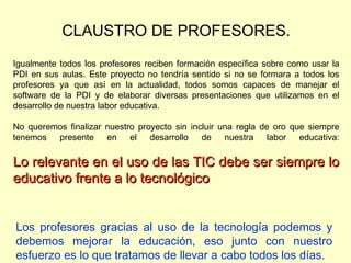 CLAUSTRO DE PROFESORES. Igualmente todos los profesores reciben formación específica sobre como usar la PDI en sus aulas. Este proyecto no tendría sentido si no se formara a todos los profesores ya que así en la actualidad, todos somos capaces de manejar el software de la PDI y de elaborar diversas presentaciones que utilizamos en el desarrollo de nuestra labor educativa. No queremos finalizar nuestro proyecto sin incluir una regla de oro que siempre tenemos presente en el desarrollo de nuestra labor educativa: Lo relevante en el uso de las TIC debe ser siempre lo educativo frente a lo tecnológico Los profesores gracias al uso de la tecnología podemos y debemos mejorar la educación, eso junto con nuestro esfuerzo es lo que tratamos de llevar a cabo todos los días. 