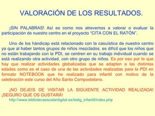 VALORACIÓN DE LOS RESULTADOS. ¡SIN PALABRAS! Así es como nos atrevemos a valorar o evaluar la participación de nuestro centro en el proyecto “CITA CON EL RATÓN”. Uno de los hándicap está relacionado con la casuística de nuestro centro ya que al haber tantos grupos de niños mezclados, es difícil que los niños que no están trabajando con la PDI, se centren en su trabajo individual cuando se está realizando otra actividad, con otro grupo de niños.  Es por eso por lo que hay que realizar actividades globalizadas que se adapten a las distintas edades como es el caso de una de las actividades realizadas para la PDI en formato NOTEBOOK que he realizado para infantil con motivo de la celebración este curso del Año Santo Compostelano. ¡NO DEJEIS DE VISITAR LA SIGUIENTE ACTIVIDAD REALIZADA! ¡SEGURO QUE OS GUSTARÁ! http:// www.bibliotecaescolardigital.es / bidig_infantil / index.php 