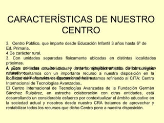 CARACTERÍSTICAS DE NUESTRO CENTRO Centro Público, que imparte desde Educación Infantil 3 años hasta 6º de  Ed. Primaria. De carácter rural. 3. Con unidades separadas físicamente ubicadas en distintas localidades próximas. 4.  Con unidades en las que se imparte simultáneamente distintos niveles educativos. 5.  Separación de aulas en algunas localidades A pesar de estas características y de la complejidad añadida de los colegios rurales,, contamos con un importante recurso a nuestra disposición en la localidad de Peñaranda de Bracamonte; nos estamos refiriendo al CITA: Centro Internacional de Tecnologías Avanzadas.. El Centro Internacional de Tecnologías Avanzadas de la Fundación Germán Sánchez Ruipérez, en estrecha colaboración con otras entidades, está desarrollando un considerable esfuerzo por contextualizar el ámbito educativo en la sociedad actual y nosotros desde nuestro CRA tratamos de aprovechar y rentabilizar todos los recursos que dicho Centro pone a nuestra disposición.  