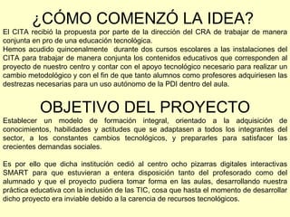 ¿CÓMO COMENZÓ LA IDEA?   El CITA recibió la propuesta por parte de la dirección del CRA de trabajar de manera conjunta en pro de una educación tecnológica. Hemos acudido quincenalmente  durante dos cursos escolares a las instalaciones del CITA para trabajar de manera conjunta los contenidos educativos que corresponden al proyecto de nuestro centro y contar con el apoyo tecnológico necesario para realizar un cambio metodológico y con el fin de que tanto alumnos como profesores adquiriesen las destrezas necesarias para un uso autónomo de la PDI dentro del aula. OBJETIVO DEL PROYECTO Establecer un modelo de formación integral, orientado a la adquisición de conocimientos, habilidades y actitudes que se adaptasen a todos los integrantes del sector, a los constantes cambios tecnológicos, y prepararles para satisfacer las crecientes demandas sociales. Es por ello que dicha institución cedió al centro ocho pizarras digitales interactivas SMART para que estuvieran a entera disposición tanto del profesorado como del alumnado y que el proyecto pudiera tomar forma en las aulas, desarrollando nuestra práctica educativa con la inclusión de las TIC, cosa que hasta el momento de desarrollar dicho proyecto era inviable debido a la carencia de recursos tecnológicos. 