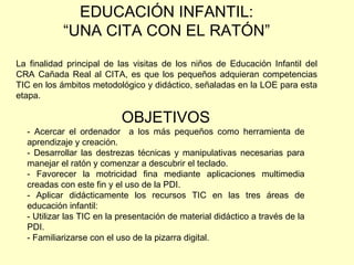 OBJETIVOS - Acercar el ordenador  a los más pequeños como herramienta de aprendizaje y creación. - Desarrollar las destrezas técnicas y manipulativas necesarias para manejar el ratón y comenzar a descubrir el teclado. Favorecer la motricidad fina mediante aplicaciones multimedia creadas con este fin y el uso de la PDI. - Aplicar didácticamente los recursos TIC en las tres áreas de educación infantil: - Utilizar las TIC en la presentación de material didáctico a través de la PDI. - Familiarizarse con el uso de la pizarra digital. EDUCACIÓN INFANTIL: “ UNA CITA CON EL RATÓN” La finalidad principal de las visitas de los niños de Educación Infantil del CRA Cañada Real al CITA, es que los pequeños adquieran competencias TIC en los ámbitos metodológico y didáctico, señaladas en la LOE para esta etapa. 