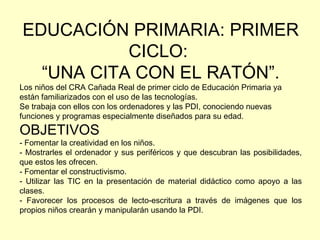 EDUCACIÓN PRIMARIA: PRIMER CICLO:  “ UNA CITA CON EL RATÓN”. Los niños del CRA Cañada Real de primer ciclo de Educación Primaria ya están familiarizados con el uso de las tecnologías. Se trabaja con ellos con los ordenadores y las PDI, conociendo nuevas funciones y programas especialmente diseñados para su edad. OBJETIVOS - Fomentar la creatividad en los niños. - Mostrarles el ordenador y sus periféricos y que descubran las posibilidades, que estos les ofrecen. - Fomentar el constructivismo. - Utilizar las TIC en la presentación de material didáctico como apoyo a las clases. - Favorecer los procesos de lecto-escritura a través de imágenes que los propios niños crearán y manipularán usando la PDI. 