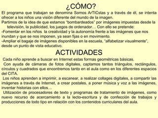 ¿CÓMO? El programa que trabajan se denomina Somos ArTICstas y a través de él, se intenta ofrecer a los niños una visión diferente del mundo de la imagen. Partimos de la idea de que estamos “bombardeados” por imágenes impuestas desde la  televisión, la publicidad, los juegos de ordenador… Con ello se pretende: Fomentar en los niños  la creatividad y la autonomía frente a las imágenes que nos inundan y que se nos imponen, ya sean fijas o en movimiento.  Ampliar el bagaje de imágenes disponibles en la escuela, “alfabetizar visualmente”, desde un punto de vista educativo. ACTIVIDADES Cada niño aprende a buscar en Internet estas formas geométricas básicas. Con ayuda de cámaras de fotos digitales, captamos tantos triángulos, rectángulos, círculos y cuadrados que encontremos tanto en el aula como en los diferentes espacios del CITA. Los niños aprenden a imprimir, a escanear, a realizar collages digitales, a compartir las imágenes a través de Internet, a crear postales, a poner música y voz a las imágenes, inventar historias con ellos… Utilización de procesadores de texto y programas de tratamiento de imágenes, como nuevo recurso de acercamiento a la lecto-escritura y de confección de trabajos y producciones de todo tipo en relación con los contenidos curriculares del aula. 