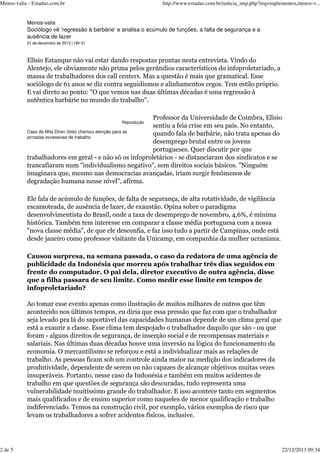 Menos-valia - Estadao.com.br

http://www.estadao.com.br/noticia_imp.php?req=suplementos,menos-v...

Menos-valia

Sociólogo vê ‘regressão à barbárie’ e analisa o acúmulo de funções, a falta de segurança e a
ausência de lazer
21 de dezembro de 2013 | 16h 01

Elísio Estanque não vai estar dando respostas prontas nesta entrevista. Vindo do
Alentejo, ele obviamente não prima pelos gerúndios característicos do infoproletariado, a
massa de trabalhadores dos call centers. Mas a questão é mais que gramatical. Esse
sociólogo de 61 anos se diz contra seguidismos e alinhamentos cegos. Tem estilo próprio.
E vai direto ao ponto: "O que vemos nas duas últimas décadas é uma regressão à
autêntica barbárie no mundo do trabalho".
Professor da Universidade de Coimbra, Elísio
sentiu a feia crise em seu país. No entanto,
Caso de Mita Diran (foto) chamou atenção para as
quando fala de barbárie, não trata apenas do
jornadas excessivas de trabalho
desemprego brutal entre os jovens
portugueses. Quer discutir por que
trabalhadores em geral - e não só os infoproletários - se distanciaram dos sindicatos e se
trancafiaram num "individualismo negativo", sem direitos sociais básicos. "Ninguém
imaginava que, mesmo nas democracias avançadas, iriam surgir fenômenos de
degradação humana nesse nível", afirma.
Reprodução

Ele fala de acúmulo de funções, de falta de segurança, de alta rotatividade, de vigilância
escamoteada, de ausência de lazer, de exaustão. Opina sobre o paradigma
desenvolvimentista do Brasil, onde a taxa de desemprego de novembro, 4,6%, é mínima
histórica. Também tem interesse em comparar a classe média portuguesa com a nossa
"nova classe média", de que ele desconfia, e faz isso tudo a partir de Campinas, onde está
desde janeiro como professor visitante da Unicamp, em companhia da mulher ucraniana.
Causou surpresa, na semana passada, o caso da redatora de uma agência de
publicidade da Indonésia que morreu após trabalhar três dias seguidos em
frente do computador. O pai dela, diretor executivo de outra agência, disse
que a filha passara de seu limite. Como medir esse limite em tempos de
infoproletariado?
Ao tomar esse evento apenas como ilustração de muitos milhares de outros que têm
acontecido nos últimos tempos, eu diria que essa pressão que faz com que o trabalhador
seja levado pra lá do suportável das capacidades humanas depende de um clima geral que
está a exaurir a classe. Esse clima tem despojado o trabalhador daquilo que são - ou que
foram - alguns direitos de segurança, de inserção social e de recompensas materiais e
salariais. Nas últimas duas décadas houve uma inversão na lógica do funcionamento da
economia. O mercantilismo se reforçou e está a individualizar mais as relações de
trabalho. As pessoas ficam sob um controle ainda maior na medição dos indicadores da
produtividade, dependente de serem ou não capazes de alcançar objetivos muitas vezes
insuperáveis. Portanto, nesse caso da Indonésia e também em muitos acidentes de
trabalho em que questões de segurança são descuradas, tudo representa uma
vulnerabilidade muitíssimo grande do trabalhador. E isso acontece tanto em segmentos
mais qualificados e de ensino superior como naqueles de menor qualificação e trabalho
indiferenciado. Temos na construção civil, por exemplo, vários exemplos de risco que
levam os trabalhadores a sofrer acidentes físicos, inclusive.

2 de 5

22/12/2013 09:34

 