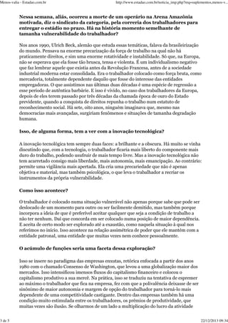 Menos-valia - Estadao.com.br

http://www.estadao.com.br/noticia_imp.php?req=suplementos,menos-v...

Nessa semana, aliás, ocorreu a morte de um operário na Arena Amazônia
motivada, diz o sindicato da categoria, pela correria dos trabalhadores para
entregar o estádio no prazo. Há na história momento semelhante de
tamanha vulnerabilidade do trabalhador?
Nos anos 1990, Ulrich Beck, alemão que estuda essas temáticas, falava da brasileirização
do mundo. Pensava na enorme precarização da força de trabalho na qual não há
praticamente direitos, e sim uma enorme rotatividade e instabilidade. Só que, na Europa,
não se esperava que ela fosse tão brusca, tensa e violenta. É um individualismo negativo
que faz lembrar aquele que existia antes da Revolução Francesa, antes de a sociedade
industrial moderna estar consolidada. Era o trabalhador colocado como força bruta, como
mercadoria, totalmente dependente daquilo que fosse do interesse das entidades
empregadoras. O que assistimos nas últimas duas décadas é uma espécie de regressão a
esse período de autêntica barbárie. E isso é vivido, no caso dos trabalhadores da Europa,
depois de eles terem passado por três décadas da chamada época de ouro do Estado
previdente, quando a conquista de direitos repunha o trabalho num estatuto de
reconhecimento social. Há sete, oito anos, ninguém imaginava que, mesmo nas
democracias mais avançadas, surgiriam fenômenos e situações de tamanha degradação
humana.
Isso, de alguma forma, tem a ver com a inovação tecnológica?
A inovação tecnológica tem sempre duas faces: a brilhante e a obscura. Há muito se vinha
discutindo que, com a tecnologia, o trabalhador ficaria mais liberto do componente mais
duro do trabalho, podendo usufruir de mais tempo livre. Mas a inovação tecnológica não
tem acarretado consigo mais liberdade, mais autonomia, mais emancipação. Ao contrário:
permite uma vigilância mais apertada. Ela cria uma precariedade que não é apenas
objetiva e material, mas também psicológica, o que leva o trabalhador a recriar os
instrumentos da própria vulnerabilidade.
Como isso acontece?
O trabalhador é colocado numa situação vulnerável não apenas porque sabe que pode ser
deslocado de um momento para outro ou ser facilmente demitido, mas também porque
incorpora a ideia de que é preferível aceitar qualquer que seja a condição de trabalho a
não ter nenhum. Daí que concorda em ser colocado numa posição de maior dependência.
E aceita de certo modo ser explorado até a exaustão, como naquela situação à qual nos
referimos no início. Isso acontece na relação assimétrica de poder que ele mantém com a
entidade patronal, uma entidade que muitas vezes nem conhece pessoalmente.
O acúmulo de funções seria uma faceta dessa exploração?
Isso se insere no paradigma das empresas enxutas, retórica enfocada a partir dos anos
1980 com o chamado Consenso de Washington, que levou a uma globalização maior dos
mercados. Isso intensificou imensos fluxos do capitalismo financeiro e colocou o
capitalismo produtivo a sua mercê. Na prática, isso se traduziu na tentativa de espremer
ao máximo o trabalhador que fica na empresa, fez com que a polivalência deixasse de ser
sinônimo de maior autonomia e margem de opção do trabalhador para torná-lo mais
dependente de uma competitividade castigante. Dentro das empresas também há uma
condição muito estimulada entre os trabalhadores, os prêmios de produtividade, que
muitas vezes são ilusão. Se olharmos de um lado a multiplicação do lucro da atividade
3 de 5

22/12/2013 09:34

 