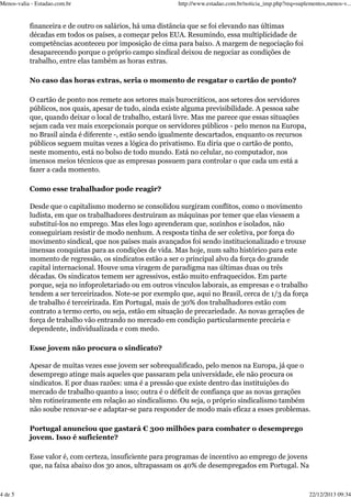 Menos-valia - Estadao.com.br

http://www.estadao.com.br/noticia_imp.php?req=suplementos,menos-v...

financeira e de outro os salários, há uma distância que se foi elevando nas últimas
décadas em todos os países, a começar pelos EUA. Resumindo, essa multiplicidade de
competências aconteceu por imposição de cima para baixo. A margem de negociação foi
desaparecendo porque o próprio campo sindical deixou de negociar as condições de
trabalho, entre elas também as horas extras.
No caso das horas extras, seria o momento de resgatar o cartão de ponto?
O cartão de ponto nos remete aos setores mais burocráticos, aos setores dos servidores
públicos, nos quais, apesar de tudo, ainda existe alguma previsibilidade. A pessoa sabe
que, quando deixar o local de trabalho, estará livre. Mas me parece que essas situações
sejam cada vez mais excepcionais porque os servidores públicos - pelo menos na Europa,
no Brasil ainda é diferente -, estão sendo igualmente descartados, enquanto os recursos
públicos seguem muitas vezes a lógica do privatismo. Eu diria que o cartão de ponto,
neste momento, está no bolso de todo mundo. Está no celular, no computador, nos
imensos meios técnicos que as empresas possuem para controlar o que cada um está a
fazer a cada momento.
Como esse trabalhador pode reagir?
Desde que o capitalismo moderno se consolidou surgiram conflitos, como o movimento
ludista, em que os trabalhadores destruíram as máquinas por temer que elas viessem a
substituí-los no emprego. Mas eles logo aprenderam que, sozinhos e isolados, não
conseguiriam resistir de modo nenhum. A resposta tinha de ser coletiva, por força do
movimento sindical, que nos países mais avançados foi sendo institucionalizado e trouxe
imensas conquistas para as condições de vida. Mas hoje, num salto histórico para este
momento de regressão, os sindicatos estão a ser o principal alvo da força do grande
capital internacional. Houve uma viragem de paradigma nas últimas duas ou três
décadas. Os sindicatos temem ser agressivos, estão muito enfraquecidos. Em parte
porque, seja no infoproletariado ou em outros vínculos laborais, as empresas e o trabalho
tendem a ser terceirizados. Note-se por exemplo que, aqui no Brasil, cerca de 1/3 da força
de trabalho é terceirizada. Em Portugal, mais de 30% dos trabalhadores estão com
contrato a termo certo, ou seja, estão em situação de precariedade. As novas gerações de
força de trabalho vão entrando no mercado em condição particularmente precária e
dependente, individualizada e com medo.
Esse jovem não procura o sindicato?
Apesar de muitas vezes esse jovem ser sobrequalificado, pelo menos na Europa, já que o
desemprego atinge mais aqueles que passaram pela universidade, ele não procura os
sindicatos. E por duas razões: uma é a pressão que existe dentro das instituições do
mercado de trabalho quanto a isso; outra é o déficit de confiança que as novas gerações
têm rotineiramente em relação ao sindicalismo. Ou seja, o próprio sindicalismo também
não soube renovar-se e adaptar-se para responder de modo mais eficaz a esses problemas.
Portugal anunciou que gastará € 300 milhões para combater o desemprego
jovem. Isso é suficiente?
Esse valor é, com certeza, insuficiente para programas de incentivo ao emprego de jovens
que, na faixa abaixo dos 30 anos, ultrapassam os 40% de desempregados em Portugal. Na

4 de 5

22/12/2013 09:34

 