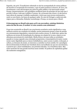Menos-valia - Estadao.com.br

http://www.estadao.com.br/noticia_imp.php?req=suplementos,menos-v...

Espanha, são 50%. É insuficiente sobretudo se não for acompanhado de outras políticas
de incentivo à recuperação da economia, o que só pode acontecer se houver, de novo, um
investimento e uma alavancagem por parte do poder público e da intervenção estatal.
Porque, desastrosamente, esse paradigma neoliberal parte do princípio de que tudo que é
privado é eficaz e tudo que é público é custoso. Se a economia não crescer, se não houver
mais oferta de emprego e trabalho assalariado, é obvio que esses jovens continuarão a
sentir-se sem futuro, em busca de qualquer saída. No caso de Portugal, a saída tem sido
migrar para a Alemanha, Holanda, Luxemburgo e França, ou mesmo para o Brasil.
O desemprego no Brasil caiu para 4,6% em novembro, mínima histórica
antes do fim do ano. O senhor vê esse cenário com otimismo?
O que tem acontecido no Brasil é um crescimento econômico muito significativo e uma
melhoria notória nas condições de trabalho, porém justamente porque a base de partida
era extremamente degradante e miserável para muitos setores. E, ainda hoje, apesar das
melhoras em termos de formalização do emprego em relação há 15 anos, repara-se nos
altíssimos porcentuais de rotatividade. Minha leitura vale para todas as sociedades:
quando se avança segundo uma orientação progressista e emancipatória de maior coesão
social, maior dignidade para as classes trabalhadoras, maior acesso à saúde, à educação, à
cultura, ao descanso da mente, aí estaremos a caminhar no bom sentido. Se o paradigma
desenvolvimentista do Brasil sair triunfante dessa encruzilhada em que nos encontramos,
é possível que a classe trabalhadora, nas próximas décadas, vá se beneficiar disso. Mas
neste momento há uma grande incerteza nesse sentido. Os poderes do capitalismo global
são realmente esmagadores.

5 de 5

22/12/2013 09:34

 