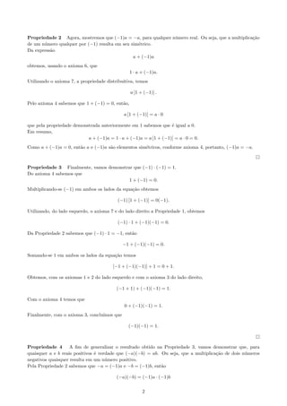 Propriedade 2 Agora, mostremos que (−1)a = −a, para qualquer n´mero real. Ou seja, que a multiplica¸˜o
u
ca
de um n´mero qualquer por (−1) resulta em seu sim´trico.
u
e
Da express˜o
a
a + (−1)a
obtemos, usando o axioma 6, que
1 · a + (−1)a.
Utilizando o axioma 7, a propriedade distribuitiva, temos
a [1 + (−1)] .
Pelo axioma 4 sabemos que 1 + (−1) = 0, ent˜o,
a
a [1 + (−1)] = a · 0
que pela propriedade demonstrada anteriormente em 1 sabemos que ´ igual a 0.
e
Em resumo,
a + (−1)a = 1 · a + (−1)a = a [1 + (−1)] = a · 0 = 0.
Como a + (−1)a = 0, ent˜o a e (−1)a s˜o elementos sim´tricos, conforme axioma 4, portanto, (−1)a = −a.
a
a
e

Propriedade 3 Finalmente, vamos demonstrar que (−1) · (−1) = 1.
Do axioma 4 sabemos que
1 + (−1) = 0.
Multiplicando-se (−1) em ambos os lados da equa¸˜o obtemos
ca
(−1) [1 + (−1)] = 0(−1).
Utilizando, do lado esquerdo, o axioma 7 e do lado direito a Propriedade 1, obtemos
(−1) · 1 + (−1)(−1) = 0.
Da Propriedade 2 sabemos que (−1) · 1 = −1, ent˜o
a
−1 + (−1)(−1) = 0.
Somando-se 1 em ambos os lados da equa¸˜o temos
ca
[−1 + (−1)(−1)] + 1 = 0 + 1.
Obtemos, com os axiomas 1 e 2 do lado esquerdo e com o axioma 3 do lado direito,
(−1 + 1) + (−1)(−1) = 1.
Com o axioma 4 temos que
0 + (−1)(−1) = 1.
Finalmente, com o axioma 3, conclu´
ımos que
(−1)(−1) = 1.

Propriedade 4 A ﬁm de generalizar o resultado obtido na Propriedade 3, vamos demonstrar que, para
quaisquer a e b reais positivos ´ verdade que (−a)(−b) = ab. Ou seja, que a multiplica¸˜o de dois n´meros
e
ca
u
negativos quaisquer resulta em um n´mero positivo.
u
Pela Propriedade 2 sabemos que −a = (−1)a e −b = (−1)b, ent˜o
a
(−a)(−b) = (−1)a · (−1)b
2

 