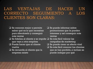 LAS VENTAJAS DE HACER UN
CORRECTO SEGUIMIENTO A LOS
CLIENTES SON CLARAS:
❑ Se conocen mejor y permite
saber qué es lo que necesitan
para ofrecérselo y conseguir
más ventas
❑ Se fideliza al cliente y se impide
que vaya a otra empresa
❑ Puede hacer que el cliente
vuelva
❑ Se recuerda al cliente que la
empresa existe
❑ Se puede informar sobre
promociones que le pueden
interesar y así conseguir más
ventas
❑ Es más fácil valorar las
campañas de marketing
❑ Se puede crear un efecto viral
❑ Es más fácil conocer los clientes
que se han perdido, e incluso se
puede indagar por qué
 