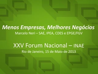 Menos Empresas, Melhores Negócios
Marcelo Neri – SAE, IPEA, CDES e EPGE/FGV
XXV Forum Nacional – INAE
Rio de Janeiro, 15 de Maio de 2013
 