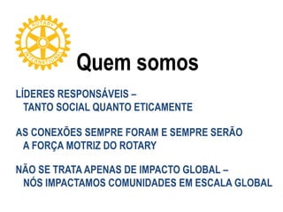 Quem somos
LÍDERES RESPONSÁVEIS –
TANTO SOCIAL QUANTO ETICAMENTE
AS CONEXÕES SEMPRE FORAM E SEMPRE SERÃO
A FORÇA MOTRIZ DO ROTARY
NÃO SE TRATA APENAS DE IMPACTO GLOBAL –
NÓS IMPACTAMOS COMUNIDADES EM ESCALA GLOBAL
 