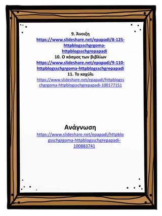 9. Άνοιξη
https://www.slideshare.net/epapadi/8-125-
httpblogsschgrgoma-
httpblogsschgrepapadi
10. Ο κόσμος των βιβλίων
https://www.slideshare.net/epapadi/9-110-
httpblogsschgrgoma-httpblogsschgrepapadi
11. Το κοχύλι
https://www.slideshare.net/epapadi/httpblogss
chgrgoma-httpblogsschgrepapadi-100177151
Ανάγνωση
https://www.slideshare.net/epapadi/httpblo
gsschgrgoma-httpblogsschgrepapadi-
100883741
 