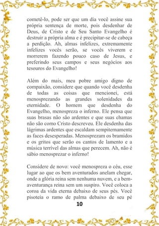 10
cometê-lo, pode ser que um dia você assine sua
própria sentença de morte, pois desdenhar de
Deus, de Cristo e de Seu Santo Evangelho é
destruir a própria alma e é precipitar-se de cabeça
a perdição. Ah, almas infelizes, extremamente
infelizes vocês serão, se vocês viverem e
morrerem fazendo pouco caso de Jesus, e
preferindo seus campos e seus negócios aos
tesouros do Evangelho!
Além do mais, meu pobre amigo digno de
compaixão, considere que quando você desdenha
de todas as coisas que mencionei, está
menosprezando as grandes solenidades da
eternidade. O homem que desdenha do
Evangelho, menospreza o inferno. Ele pensa que
suas brasas não são ardentes e que suas chamas
não são como Cristo descreveu. Ele desdenha das
lágrimas ardentes que escaldam sempiternamente
as faces desesperadas. Menosprezam os bramidos
e os gritos que serão os cantos de lamento e a
música terrível das almas que perecem. Ah, não é
sábio menosprezar o inferno!
Considere de novo: você menospreza o céu, esse
lugar ao que os bem aventurados anelam chegar,
onde a glória reina sem nenhuma nuvem, e a bem-
aventurança reina sem um suspiro. Você coloca a
coroa da vida eterna debaixo de seus pés. Você
pisoteia o ramo de palma debaixo de seu pé
 