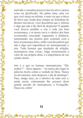 11
malvado e considera pouca coisa ser salvo e pouca
coisa ser glorificado. Ah, pobre alma, uma vez
que você esteja no inferno, e uma vez que a chave
de ferro seja virada para sempre na fechadura do
destino inevitável, você descobrirá que o inferno
é algo que não é tão fácil de desprezar! E quando
você houver perdido o céu e toda sua bem
aventurança, e só possa ouvir o cântico dos bem
aventurados ressoando vagamente à distância,
aumentando sua miséria pelo contraste com a
bem-aventurança deles, então você descobrirá que
não é algo sem importância ter menosprezado o
céu. Todo homem que desdenha da religião,
menospreza estas coisas. Julga erroneamente o
valor de sua própria alma, e a importância de seu
estado eterno.
Isto é o que os homens menosprezam. “Oh,
senhor”! – disse alguém – “eu nunca dou lugar às
palavras hostis contra a verdade de Deus. Nunca
rio do ministro, nem desprezo o dia de domingo”.
Pare, amigo meu, eu o absolvo de tudo isso e,
ainda assim, solenemente lhe acusarei deste
grande pecado de menosprezar o Evangelho.
Ouça-me, então!
 