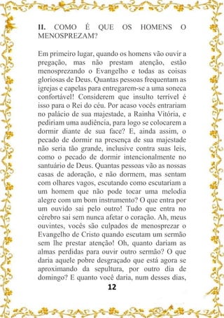 12
II. COMO É QUE OS HOMENS O
MENOSPREZAM?
Em primeiro lugar, quando os homens vão ouvir a
pregação, mas não prestam atenção, estão
menosprezando o Evangelho e todas as coisas
gloriosas de Deus. Quantas pessoas frequentam as
igrejas e capelas para entregarem-se a uma soneca
confortável! Considerem que insulto terrível é
isso para o Rei do céu. Por acaso vocês entrariam
no palácio de sua majestade, a Rainha Vitória, e
pediriam uma audiência, para logo se colocarem a
dormir diante de sua face? E, ainda assim, o
pecado de dormir na presença de sua majestade
não seria tão grande, inclusive contra suas leis,
como o pecado de dormir intencionalmente no
santuário de Deus. Quantas pessoas vão as nossas
casas de adoração, e não dormem, mas sentam
com olhares vagos, escutando como escutariam a
um homem que não pode tocar uma melodia
alegre com um bom instrumento? O que entra por
um ouvido sai pelo outro! Tudo que entra no
cérebro sai sem nunca afetar o coração. Ah, meus
ouvintes, vocês são culpados de menosprezar o
Evangelho de Cristo quando escutam um sermão
sem lhe prestar atenção! Oh, quanto dariam as
almas perdidas para ouvir outro sermão? O que
daria aquele pobre desgraçado que está agora se
aproximando da sepultura, por outro dia de
domingo? E quanto você daria, num desses dias,
 