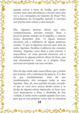 13
quando estiver à beira do Jordão, para poder
receber mais uma advertência e escutar mais uma
vez a voz cortejadora do ministro de Deus? Nós
desdenhamos do Evangelho quando o ouvimos
sem prestar uma solene e séria atenção.
Mas algumas pessoas dizem que eles,
verdadeiramente, prestam atenção. Bem, é
possível prestar atenção no Evangelho, e, mesmo
assim, desdenhar dele. Vi alguns homens
chorarem sob a influência de algum poderoso
sermão. Vi que as lágrimas descem uma atrás da
outra: lágrimas, benditas evidências das emoções
internas. Algumas vezes disse a mim mesmo: é
maravilhoso ver estas pessoas chorarem sob a
influência de alguma palavra eficaz de Deus, que
está alarmando-os, como se o próprio Sinai
estivesse trovejando em seus ouvidos.
Mas há algo ainda mais maravilhoso que o pranto
dos homens sob a influência da palavra. É o fato
de que imediatamente, mais do que
imediatamente, eles enxugam todas as suas
lágrimas. Mas, ah, meu querido ouvinte, recorde-
se que se você ouve acerca destas coisas e se
desfaz de alguma solene impressão, ao fazer isso,
você menospreza a Deus e desdenha da Sua
verdade. E tenha muito cuidado quando fizer isso,
para que as suas próprias vestes não se manchem
 