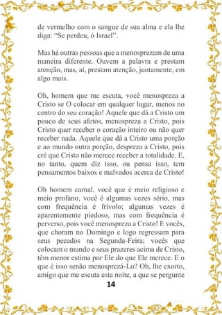 14
de vermelho com o sangue de sua alma e ela lhe
diga: “Se perdeu, ó Israel”.
Mas há outras pessoas que a menosprezam de uma
maneira diferente. Ouvem a palavra e prestam
atenção, mas, aí, prestam atenção, juntamente, em
algo mais.
Oh, homem que me escuta, você menospreza a
Cristo se O colocar em qualquer lugar, menos no
centro do seu coração! Aquele que dá a Cristo um
pouco de seus afetos, menospreza a Cristo, pois
Cristo quer receber o coração inteiro ou não quer
receber nada. Aquele que dá a Cristo uma porção
e ao mundo outra porção, despreza a Cristo, pois
crê que Cristo não merece receber a totalidade. E,
no tanto, quem diz isso, ou pensa isso, tem
pensamentos baixos e malvados acerca de Cristo!
Oh homem carnal, você que é meio religioso e
meio profano, você é algumas vezes sério, mas
com frequência é frívolo; algumas vezes é
aparentemente piedoso, mas com frequência é
perverso, pois você menospreza a Cristo! E vocês,
que choram no Domingo e logo regressam para
seus pecados na Segunda-Feira; vocês que
colocam o mundo e seus prazeres acima de Cristo,
têm menor estima por Ele do que Ele merece. E o
que é isso senão menosprezá-Lo? Oh, lhe exorto,
amigo que me escuta esta noite, a que se pergunte
 