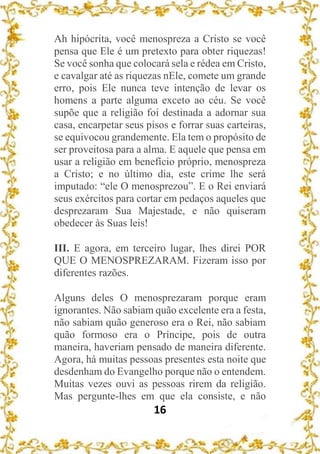 16
Ah hipócrita, você menospreza a Cristo se você
pensa que Ele é um pretexto para obter riquezas!
Se você sonha que colocará sela e rédea em Cristo,
e cavalgar até as riquezas nEle, comete um grande
erro, pois Ele nunca teve intenção de levar os
homens a parte alguma exceto ao céu. Se você
supõe que a religião foi destinada a adornar sua
casa, encarpetar seus pisos e forrar suas carteiras,
se equivocou grandemente. Ela tem o propósito de
ser proveitosa para a alma. E aquele que pensa em
usar a religião em benefício próprio, menospreza
a Cristo; e no último dia, este crime lhe será
imputado: “ele O menosprezou”. E o Rei enviará
seus exércitos para cortar em pedaços aqueles que
desprezaram Sua Majestade, e não quiseram
obedecer às Suas leis!
III. E agora, em terceiro lugar, lhes direi POR
QUE O MENOSPREZARAM. Fizeram isso por
diferentes razões.
Alguns deles O menosprezaram porque eram
ignorantes. Não sabiam quão excelente era a festa,
não sabiam quão generoso era o Rei, não sabiam
quão formoso era o Príncipe, pois de outra
maneira, haveriam pensado de maneira diferente.
Agora, há muitas pessoas presentes esta noite que
desdenham do Evangelho porque não o entendem.
Muitas vezes ouvi as pessoas rirem da religião.
Mas pergunte-lhes em que ela consiste, e não
 