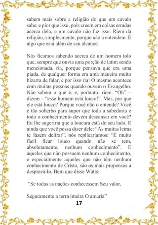 17
sabem mais sobre a religião do que um cavalo
sabe, e pior que isso, pois creem em coisas erradas
acerca dela, e um cavalo não faz isso. Riem da
religião, simplesmente, porque não a entendem. É
algo que está além de seu alcance.
Nós ficamos sabendo acerca de um homem tolo
que, sempre que ouvia uma porção de latim sendo
mencionada, ria, porque pensava que era uma
piada, de qualquer forma era uma maneira muito
bizarra de falar, e por isso ria! O mesmo acontece
com muitas pessoas quando ouvem o Evangelho.
Não sabem o que é, e, portanto, riem. “Oh” –
dizem – “esse homem está louco!”. Mas, por que
ele está louco? Porque você não o entende? Você
é tão soberbo para supor que toda a sabedoria e
todo o conhecimento devem descansar em você?
Eu lhe sugeriria que a loucura está do seu lado. E
ainda que você possa dizer dele: “As muitas letras
te fazem delirar”, nós replicaríamos: “É muito
fácil ficar louco quando não se tem,
absolutamente, nenhum conhecimento”. E
aqueles que não possuem nenhum conhecimento,
e especialmente aqueles que não têm nenhum
conhecimento de Cristo, são os mais propensos a
desprezá-lo. Bem que disse Watts:
“Se todas as nações conhecessem Seu valor,
Seguramente a terra inteira O amaria”
 