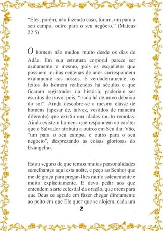 2
“Eles, porém, não fazendo caso, foram, um para o
seu campo, outro para o seu negócio.” (Mateus
22.5)
O homem não mudou muito desde os dias de
Adão. Em sua estrutura corporal parece ser
exatamente o mesmo, pois os esqueletos que
possuem muitas centenas de anos correspondem
exatamente aos nossos. E verdadeiramente, os
feitos do homem realizados há séculos e que
ficaram registrados na história, poderiam ser
escritos de novo, pois, “nada há de novo debaixo
do sol”. Ainda descobre-se a mesma classe de
homens (apesar de, talvez, vestidos de maneira
diferente) que existiu em idades muito remotas.
Ainda existem homens que respondem ao caráter
que o Salvador atribuiu a outros em Seu dia: Vão,
“um para o seu campo, e outro para o seu
negócio”, desprezando as coisas gloriosas do
Evangelho.
Estou seguro de que temos muitas personalidades
semelhantes aqui esta noite, e peço ao Senhor que
me dê graça para pregar-lhes muito solenemente e
muito explicitamente. E devo pedir aos que
entendem a arte celestial da oração, que orem para
que Deus se agrade em fazer chegar diretamente
ao peito em que Ele quer que se alojem, cada um
 
