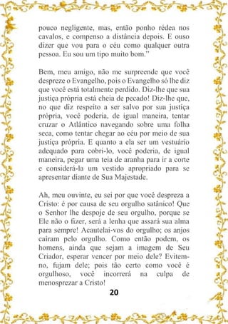 20
pouco negligente, mas, então ponho rédea nos
cavalos, e compenso a distância depois. E ouso
dizer que vou para o céu como qualquer outra
pessoa. Eu sou um tipo muito bom.”
Bem, meu amigo, não me surpreende que você
despreze o Evangelho, pois o Evangelho só lhe diz
que você está totalmente perdido. Diz-lhe que sua
justiça própria está cheia de pecado! Diz-lhe que,
no que diz respeito a ser salvo por sua justiça
própria, você poderia, de igual maneira, tentar
cruzar o Atlântico navegando sobre uma folha
seca, como tentar chegar ao céu por meio de sua
justiça própria. E quanto a ela ser um vestuário
adequado para cobri-lo, você poderia, de igual
maneira, pegar uma teia de aranha para ir a corte
e considerá-la um vestido apropriado para se
apresentar diante de Sua Majestade.
Ah, meu ouvinte, eu sei por que você despreza a
Cristo: é por causa de seu orgulho satânico! Que
o Senhor lhe despoje de seu orgulho, porque se
Ele não o fizer, será a lenha que assará sua alma
para sempre! Acautelai-vos do orgulho; os anjos
caíram pelo orgulho. Como então podem, os
homens, ainda que sejam a imagem de Seu
Criador, esperar vencer por meio dele? Evitem-
no, fujam dele; pois tão certo como você é
orgulhoso, você incorrerá na culpa de
menosprezar a Cristo!
 