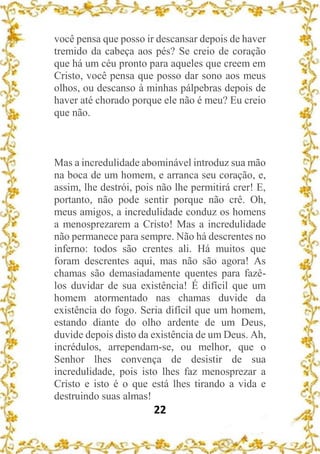 22
você pensa que posso ir descansar depois de haver
tremido da cabeça aos pés? Se creio de coração
que há um céu pronto para aqueles que creem em
Cristo, você pensa que posso dar sono aos meus
olhos, ou descanso à minhas pálpebras depois de
haver até chorado porque ele não é meu? Eu creio
que não.
Mas a incredulidade abominável introduz sua mão
na boca de um homem, e arranca seu coração, e,
assim, lhe destrói, pois não lhe permitirá crer! E,
portanto, não pode sentir porque não crê. Oh,
meus amigos, a incredulidade conduz os homens
a menosprezarem a Cristo! Mas a incredulidade
não permanece para sempre. Não há descrentes no
inferno: todos são crentes ali. Há muitos que
foram descrentes aqui, mas não são agora! As
chamas são demasiadamente quentes para fazê-
los duvidar de sua existência! É difícil que um
homem atormentado nas chamas duvide da
existência do fogo. Seria difícil que um homem,
estando diante do olho ardente de um Deus,
duvide depois disto da existência de um Deus. Ah,
incrédulos, arrependam-se, ou melhor, que o
Senhor lhes convença de desistir de sua
incredulidade, pois isto lhes faz menosprezar a
Cristo e isto é o que está lhes tirando a vida e
destruindo suas almas!
 