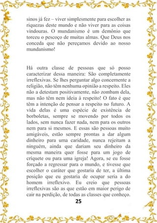 25
sinos já fez – viver simplesmente para escolher as
riquezas deste mundo e não viver para as coisas
vindouras. O mundanismo é um demônio que
torceu o pescoço de muitas almas. Que Deus nos
conceda que não pereçamos devido ao nosso
mundanismo!
Há outra classe de pessoas que só posso
caracterizar dessa maneira: São completamente
irreflexivas. Se lhes perguntar algo concernente a
religião, não têm nenhuma opinião a respeito. Eles
não a detestam positivamente, não zombam dela,
mas não têm nem ideia à respeito! O fato é que
têm a intenção de pensar a respeito no futuro. A
vida delas é uma espécie de existência de
borboletas, sempre se movendo por todos os
lados, sem nunca fazer nada, nem para os outros
nem para si mesmos. E essas são pessoas muito
amigáveis, estão sempre prontas a dar algum
dinheiro para uma caridade, nunca rejeitam a
ninguém, ainda que dariam seu dinheiro da
mesma maneira quer fosse para um jogo de
críquete ou para uma igreja! Agora, se eu fosse
forçado a regressar para o mundo, e tivesse que
escolher o caráter que gostaria de ter, a última
posição que eu gostaria de ocupar seria a do
homem irreflexivo. Eu creio que pessoas
irreflexivas são as que estão em maior perigo de
cair na perdição, de todas as classes que conheço.
 