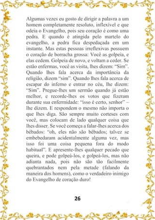 26
Algumas vezes eu gosto de dirigir a palavra a um
homem completamente resoluto, inflexível e que
odeia o Evangelho, pois seu coração é como uma
pedra. E quando é atingida pelo martelo do
evangelho, a pedra fica despedaçada em um
instante. Mas estas pessoas irreflexivas possuem
o coração de borracha grossa: Você as golpeia, e
elas cedem. Golpeia de novo, e voltam a ceder. Se
estão enfermas, você as visita, lhes dizem: “Sim”.
Quando lhes fala acerca da importância da
religião, dizem “sim”. Quando lhes fala acerca de
escapar do inferno e entrar no céu, lhe dizem:
“Sim”. Pregue-lhes um sermão quando já estão
melhor, e recorde-lhes os votos que fizeram
durante sua enfermidade: “isso é certo, senhor” –
lhe dizem. E respondem o mesmo não importa o
que lhes diga. São sempre muito corteses com
você, mas colocam de lado qualquer coisa que
lhes disser. Se você começa a falar-lhes acerca dos
bêbados: “oh, eles não são bêbados; talvez se
embebedaram acidentalmente alguma vez, mas
isso foi uma coisa pequena fora do modo
habitual”. E apresente-lhes qualquer pecado que
queira, e pode golpeá-los, e golpeá-los, mas não
adianta nada, pois não são tão facilmente
quebrantados nem pela metade (falando da
maneira dos homens), como o verdadeiro inimigo
do Evangelho de coração duro!
 