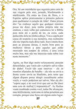 27
Ora, há um marinheiro que regressa para casa de
sua viagem pelo mar, jurando, blasfemando e
maldizendo. Ele entra na Casa de Deus, e o
Espírito aplica praticamente a primeira palavra
para quebrantar o coração de João! Outro jovem
diz: “eu conheço aquilo que qualquer ministro
possa me dizer, pois minha própria mãe me
ensinou, e meu velho pai costumava ler a Bíblia
para mim até o ponto de ter, eu creio, cada
pedacinho dela na minha cabeça. Vou a capela por
causa do respeito à sua memória, mas realmente
não me importa nada disso tudo. Isso é muito bom
para as pessoas idosas, é muito bom para as
mulheres idosas e para aqueles que estão
morrendo nos tempos de cólera; é uma coisa
muito boa, mas não me interessa nada sobre isso
neste momento.”
Agora, eu lhes digo muito solenemente, pessoas
descuidadas, que vocês são o próprio salva-vidas
do diabo! Vocês são suas reservas – ele os
mantém afastados da batalha – ele não os envia a
frente como envia ao blasfemo, pois teme que
algum disparo possa atingir casualmente sobre
vocês, e vocês poderiam ser salvos. Mas ele diz:
“espere aqui, e se você tiver que sair eu lhe darei
uma cota de malha[1] impenetrável”. As flechas
voam zumbindo contra você, todas lhe alcançam,
mas infelizmente, nem uma só delas penetram seu
coração, porque esse ficou em algum outro lugar.
 